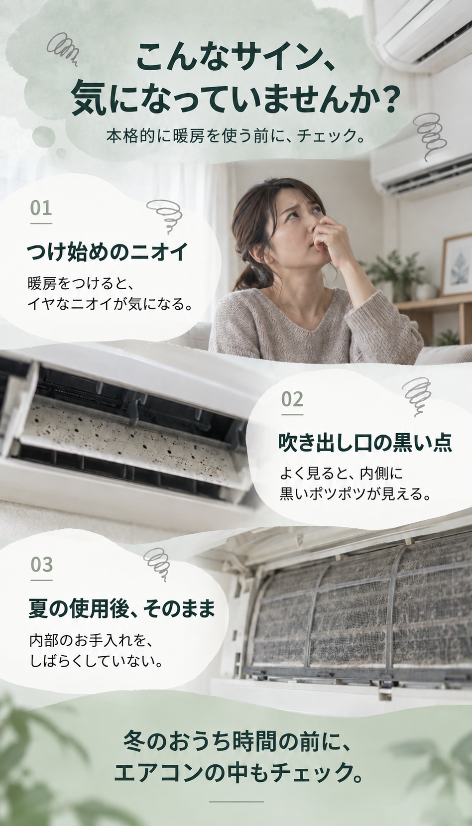 本格的に暖房を使う前に、チェック。つけ始めのニオイ：暖房をつけると、イヤなニオイが気になる。吹き出し口の黒い点：よく見ると、内側に黒いポツポツが見える。夏の使用後、そのまま：内部のお手入れを、しばらくしていない。冬のおうち時間の前に、エアコンの中もチェック。